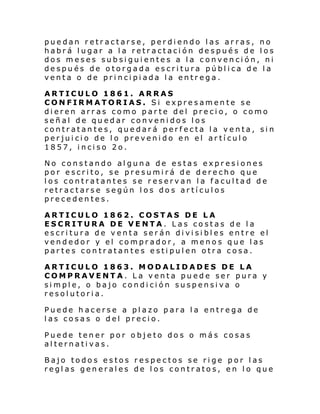puedan retractarse, perdiendo las arras, no
habrá lugar a la retractación después de los
dos meses subsiguientes a la convención, ni
después de otorgada escritura pública de la
venta o de principiada la entrega.
ARTICULO 1861. ARRAS
CONFIRMATORIAS. Si expresamente se
dieren arras como parte del precio, o como
señal de quedar convenidos los
contratantes, quedará perfecta la venta, sin
perjuicio de lo prevenido en el artículo
1857, inciso 2o.
No constando alguna de estas expresiones
por escrito, se presumirá de derecho que
los contratantes se reservan la facultad de
retractarse según los dos artículos
precedentes.
ARTICULO 1862. COSTAS DE LA
ESCRITURA DE VENTA. Las costas
escritura de venta serán divisibles
vendedor y el comprador, a menos
partes contratantes estipulen otra

de la
entre el
que las
cosa.

ARTICULO 1863. MODALIDADES DE LA
COMPRAVENTA. La venta puede ser pura y
simple, o bajo condición suspensiva o
resolutoria.
Puede hacerse a plazo para la entrega de
las cosas o del precio.
Puede tener por objeto dos o más cosas
alternativas.
Bajo todos estos respectos se rige por las
reglas generales de los contratos, en lo que

 
