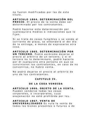 no fueren modificadas por las de este
título.
ARTICULO 1864. DETERMINACIÓN DEL
PRECIO. El precio de la venta debe ser
determinado por los contratantes.
Podrá hacerse esta determinación por
cualesquiera medios o indicaciones que lo
fijen.
Si se trata de cosas fungibles y se vende al
corriente de plaza, se entenderá el del día
de la entrega, a menos de expresarse otra
cosa.
ARTICULO 1865. DETERMINACIÓN POR
UN TERCERO. Podrá asimismo dejarse el
precio al arbitrio de un tercero; y si el
tercero no lo determinare, podrá hacerlo
por él cualquiera otra persona en que se
convinieren los contratantes, en caso de no
convenirse, no habrá venta.
No podrá dejarse el precio al arbitrio de
uno de los contratantes.
CAPITULO IV.
DE LA COSA VENDIDA
ARTICULO 1866. OBJETO DE LA V ENTA.
Pueden venderse todas las cosas
corporales, o incorporales, cuya
enajenación no esté prohibida por ley.
ARTICULO 1867. VENTA DE
UNIVERSALIDADES Es nula la venta de
todos los bienes presentes o futuros o de

 