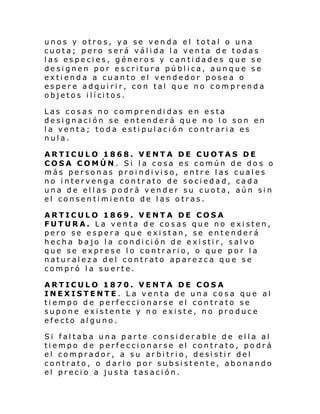 unos y otros, ya se venda el total o una
cuota; pero será válida la venta de todas
las especies, géneros y cantidades que se
designen por escritura pública, aunque se
extienda a cuanto el vendedor posea o
espere adquirir, con tal que no comprenda
objeto s i lí ci tos.
Las cosas no comprendidas en esta
designación se entenderá que no lo son en
la venta; toda estipulación contraria es
nula.
ARTICULO 1868. VENTA DE CUOTAS DE
COSA COMÚN. Si la cosa es común de dos o
más per son as proi ndi vi so, entr e l as cual es
no intervenga contrato de sociedad, cada
una de ellas podrá vender su cuota, aún sin
el consentimiento de las otras.
ARTICULO 1869. VENTA DE COSA
FUTURA. La venta de cosas que no existen,
pero se espera que existan, se entenderá
hecha bajo la condición de existir, salvo
que se exprese lo contrario, o que por la
naturaleza del contrato aparezca que se
compró la suerte.
ARTICULO 1870. VENTA DE COSA
INEXISTENTE. La venta de una cosa que al
tiempo de perfeccionarse el contrato se
supone existente y no existe, no produce
efecto alguno.
Si faltaba una parte considerable de ella al
tiempo de perfeccionarse el contrato, podrá
el comprador, a su arbitrio, desistir del
contrato, o darlo por subsistente, abonando
el precio a justa tasación.

 
