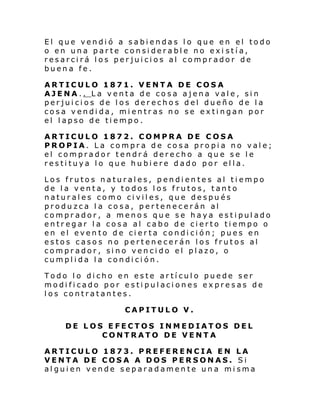El que vendió a sabiendas lo que en el todo
o en una parte considerable no exi stía,
resarcirá los perjuicios al comprador de
buena fe.
ARTICULO 1871. VENTA DE COSA
AJENA.. La venta de cosa ajena vale, sin
perjuicios de los derechos del dueño de la
cosa vendida, mientras no se extingan por
el lapso de tiempo.
ARTICULO 1872. COMPRA DE COSA
PROPIA. La compra de cosa propia no vale;
el comprador tendrá derecho a que se le
restituya lo que hubiere dado por ella.
Los frutos naturales, pendientes al tiempo
de la venta, y todos los frutos, tanto
naturales como civiles, que después
produzca l a cosa, pertenecerán al
comprador, a menos que se haya estipulado
entregar la cosa al cabo de cierto tiempo o
en el evento de cierta condición; pues en
estos casos no pertenecerán los frutos al
comprador, sino vencido el plazo, o
cumplida la condición.
Todo lo dicho en este artículo puede ser
modificado por estipulaciones expresas de
los contratantes.
CAPITULO V.
DE LOS EFECTOS INMEDIATOS DEL
CONTRATO DE VENTA
ARTICULO 1873. PREFERENCIA EN LA
VENTA DE COSA A DOS PERSONAS. Si
alguien vende separadamente una misma

 