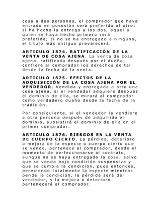cosa a dos personas, el comprador que haya
entrado en posesión será preferido al otro;
si ha hecho la entrega a los dos, aquel a
quien se haya hecho primero será
preferido; si no se ha entregado a ninguno,
el título más antiguo prevalecerá.
ARTICULO 1874. RATIFICACIÓN DE LA
VENTA DE COSA AJENA . La venta de cosa
ajena, ratificada después por el dueño,
confiere al comprador los derechos de tal
desde la fecha de la venta.
ARTICULO 1875. EFECTOS DE LA
ADQUISICIÓN DE LA COSA AJENA POR EL
VENDEDOR. Vendida y entregada a otro una
cosa ajena, si el vendedor adquiere después
el dominio de ella, se mirará al comprador
como verdadero dueño desde la fecha de la
tradición.
Por consiguiente, si el vendedor la vendiere
a otra persona después de adquirido el
dominio, subsistirá el dominio de ella en el
primer comprador.
ARTICULO 1876. RIESGOS EN LA VENTA
DE CUERPO CIERTO. La pérdida, deterioro
o mejora de la especie o cuerpo cierto que
se vende, pertenece al comprador, desde el
momento de perfeccionarse al contrato,
aunque no se haya entregado la cosa; salvo
que se venda bajo condición suspensiva y
que se cumpla la condición, pues entonces,
pereciendo totalmente la especie mientras
pende la condición, la pérdida será del
vendedor, y la mejora o deterioro
pertenecerá al comprador.

 