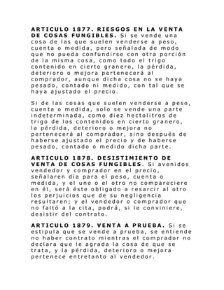 ARTICULO 1877. RIESGOS EN LA VENTA
DE COSAS FUNGIBLES. Si se vende una
cosa de las que suelen venderse a peso,
cuenta o medida, pero señalada de modo
que no pueda confundirse con otra porción
de la misma cosa, como todo el trigo
contenido en cierto granero, la pérdida,
deterioro o mejora pertenecerá al
comprador, aunque dicha cosa no se haya
pesado, contado ni medido, con tal que se
haya ajustado el precio.
Si de las cosas que suelen venderse a peso,
cuenta o medida, solo se vende una parte
indeterminada, como diez hectolitros de
trigo de los contenidos en cierto granero,
la pérdida, deterioro o mejora no
pertenecerá al comprador, sino después de
haberse ajustado el precio y de haberse
pesado, contado o medido dicha parte.
ARTICULO 1878. DESISTIMIENTO DE
VENTA DE COSAS FUNGIBLES . Si avenidos
vendedor y comprador en el precio,
señalaren día para el peso, cuenta o
medida, y el uno o el otro no compareciere
en él, será éste obligado a resarcir al otro
los perjuicios que de su negligencia
resultaren; y el vendedor o comprador que
no faltó a la cita, podrá, si le conviniere,
desistir del contrato.
ARTICULO 1879. VENTA A PRUEBA. Si se
estipula que se vende a prueba, se entiende
no haber contrato mientras el comprador no
declara que le agrada la cosa de que se
trata, y la pérdida, deterioro o mejora
pertenece entretanto al vendedor.

 