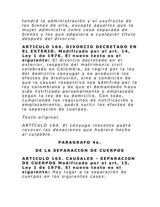 tendrá la administración y el usufructo de
los bienes de ella, excepto aquellos que la
mujer administre como cosa separada de
bienes y los que adquiera a cualquier título
después del divorcio.
ARTICULO 164. DIVORCIO DECRETADO EN
EL EXTERIO. Modificado por el art. 14,
Ley 1 de 1976. El nuevo texto es el
siguiente: El divorcio decretado en el
exterior, respecto del matrimonio civil
celebrado en Colombia, se regirá por la ley
del domicilio conyugal y no producirá los
efectos de disolución, sino a condición de
que la causal respectiva sea admitida por la
ley colombiana y de que el demandado h aya
sido notificado personalmente o emplazado
según la ley de su domicilio. Con todo,
cumpliendo los requisitos de notificación y
emplazamiento, podrá surtir los efectos de
la separación de cuerpos.
Texto original.
ARTÍCULO 164. El cónyuge inocente podrá
revocar las donaciones que hubiere hecho
al culpable.
PARAGRAFO 4o.
DE LA SEPARACION DE CUERPOS
ARTICULO 165. CAUSALES - SEPARACION
DE CUERPOS Modificado por el art. 15,
Ley 1 de 1976. El nuevo texto es el
siguiente: Hay lugar a la separación de
cuerpos en los siguientes casos:

 