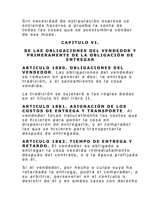 Sin necesidad de estipulación expresa se
entiende hacerse a prueba la venta de
todas las cosas que se acostumbra vender
de ese modo.
CAPITULO VI.
DE LAS OBLIGACIONES DEL VENDEDOR Y
PRIMERAMENTE DE LA OBLIGACIÓN DE
ENTREGAR
ARTICULO 1880. OBLIGACIONES DEL
VENDEDOR. Las obligaciones del vendedor
se reducen en general a dos: la entrega o
tradición, y el saneamiento de la cosa
vendida.
La tradición se sujetará a las reglas dadas
en el título VI del libro II.
ARTICULO 1881. ASIGNACIÓN DE LOS
COSTOS DE ENTREGA Y TRANSPORTE . Al
vendedor tocan naturalmente los costos que
se hicieren para poner la cosa en
disposición de entregarla, y al comprador
los que se hicieren para transportarla
después de entregada.
ARTICULO 1882. TIEMPO DE ENTREGA Y
RETARDO. El vendedor es obligado a
entregar la cosa vendida inmediatamente
después del contrato, o a la época prefijada
en él.
Si el vende dor, por he cho o cul pa su ya h a
retardado la entrega, podrá el comprador, a
su arbitrio, perseverar en el contrato o
desistir de él y en ambos casos con derecho

 