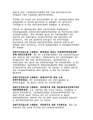 para ser indemnizado de los perjuicios
según las reglas generales.
Todo lo cual se entiende si el comprador ha
pagado o está pronto a pagar el precio
íntegro o ha estipulado pagar a plazo.
Pero si después del contrato hubiere
menguado considerablemente la fortuna del
comprador, de modo que el vendedor se
hal l e en pel i gro i nmi nente de perder el
precio, no se podrá exigir la entrega
aunque se haya estipulado plazo para el
pago del precio, sino pagando o asegurando
el pago.
ARTICULO 1883. MORA DEL COMPRADOR
EN RECIBIR. Si el comprador se constituye
en mora de recibir, abonará al vendedor el
alquiler de los almacenes, graneros o
vasijas en que se contenga lo vendido, y el
vendedor quedará descargado del cuidado
ordinario de conservar la cosa, y sólo será
ya responsable del dolo o de la culpa
grave.
ARTICULO 1884. OBJETO DE LA
ENTREGA. El vendedor es obligado a
entregar lo que reza el contrato.
ARTICULO 1885. VENTA DE SEMOVIENTES
HEMBRAS. La venta de una vaca, yegua u
otra hembra, comprende naturalmente la
del hijo que lleva en el vientre o que
amamanta; pero no la del que puede pacer
y alimentarse por sí solo.
ARTICULO 1886. VENTA DE FINCA. En la
venta de una finca se comprenden

 