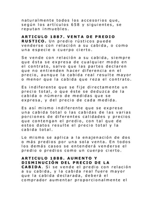 naturalmente todos los accesorios que,
según los artículos 658 y siguientes, se
reputan inmuebles.
ARTICULO 1887. VENTA DE PREDIO
RUSTICO. Un predio rústicos puede
venderse con relación a su cabida, o como
una especie o cuerpo cierto.
Se vende con relación a su cabida, siempre
que ésta se expresa de cualquier modo en
el contrato, salvo que las partes declaren
que no entienden hacer diferencia en el
precio, aunque la cabida real resulte mayor
o menor que la cabida que reza el contrato.
Es indiferente que se fije directamente un
precio total, o que éste se deduzca de la
cabida o número de medidas que se
expresa, y del precio de cada medida.
Es así mi smo i ndi ferente que se ex prese
una cabida total o las cabidas de las varias
porciones de diferentes calidades y precios
que contengan el predio, con tal que de
estos datos resulte el precio total y la
cabida total.
Lo mismo se aplica a la enajenación de dos
o más predios por una sola venta. En todos
los demás casos se entenderá venderse el
predio o predios como un cuerpo cierto.
ARTICULO 1888. AUMENTO Y
DISMINUCIÓN DEL PRECIO DE LA
CABIDA. Si se vende el predio con relación
a su cabida, y la cabida real fuere mayor
que la cabida declarada, deberá el
comprador aumentar proporcionalmente el

 