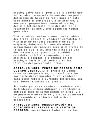 precio; salvo que el precio de la cabida que
sobre, alcance en más de una décima parte
del precio de la cabida real; pues en este
caso podrá el comprador, a su arbitrio, o
aumentar proporcionalmente el precio, o
desistir del contrato; y si desiste, se le
resarcirán los perjuicios según las reglas
generales.
Y si la cabida real es menor que la cabida
declarada, deberá el vendedor completarla;
y si esto no le fuere posible o no se le
exigiere, deberá sufrir una disminución
proporcional del precio; pero si el precio d e
la cabida que falte, alcanza a más de una
décima parte del precio de la cabida
completa, podrá el comprador, a su
arbitrio, o aceptar la disminución del
precio, o desistir del contrato en los
términos del precedente inciso.
ARTICULO 1889. VENTA DE PREDIO COMO
CUERPO CIERTO. Si el predio se vende
como un cuerpo cierto, no habrá derecho
por parte del comprador ni del vendedor
para pedir rebaja o aumento del precio, sea
cual fuere la cabida del predio.
Sin embargo, si se vende con señalamiento
de linderos, estará obligado el vendedor a
entregar todo lo comprendido en ellos, y si
no pudiere o no se le exigiere, se observará
lo prevenido en el inciso del artículo
precedente.
ARTICULO 1890. PRESCRIPCIÓN DE
ACCIONES RELATIVAS A LA VENTA DE
PREDIOS. Las acciones dadas en los dos

 