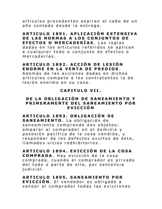 artículos precedentes expiran al cabo de un
año contado desde la entrega.
ARTICULO 1891. APLICACIÓN EXTENSIVA
DE LAS NORMAS A LOS CONJUNTOS DE
EFECTOS O MERCADERÍAS. Las reglas
dadas en los artículos referidos se aplican
a cualquier todo o conjunto de efectos o
mercaderías.
ARTICULO 1892. ACCIÓN DE LESIÓN
ENORME EN LA VENTA DE PREDIOS .
Además de las acciones dadas en dichos
artículos compete a los contratantes la de
lesión enorme en su caso.
CAPITULO VII.
DE LA OBLIGACIÓN DE SANEAMIENTO Y
PRIMERAMENTE DEL SANEAMIENTO POR
EVICCIÓN
ARTICULO 1893. OBLIGACIÓN DE
SANEAMIENTO. La obligación de
saneamiento comprende dos objetos:
amparar al comprador en el dominio y
posesión pacífica de la cosa vendida, y
responder de los defectos ocultos de ésta,
llamados vicios redhibitorios.
ARTICULO 1894. EVICCIÓN DE LA COSA
COMPRADA. Hay evicción de la cosa
comprada, cuando el comprador es privado
del todo o parte de ella, por sentencia
judicial.
ARTICULO 1895. SANEAMIENTO POR
EVICCIÓN. El vendedor es obligado a
sanear al comprador todas las evicciones

 