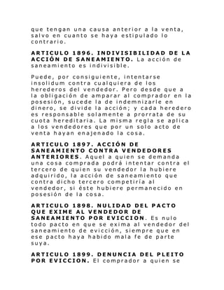 que tengan una causa anterior a la venta,
salvo en cuanto se haya estipulado lo
contrario.
ARTICULO 1896. INDIVISIBILIDAD DE LA
ACCIÓN DE SANEAMIENTO. La acción de
san eami ento es i ndi vi si bl e.
Puede, por consiguiente, intentarse
insolidum contra cualquiera de los
herederos del vendedor. Pero desde que a
la obligación de amparar al comprador en la
posesión, sucede la de indemnizarle en
dinero, se divide la acción; y cada heredero
es responsable solamente a prorrata de su
cuota hereditaria. La misma regla se aplica
a los vendedores que por un solo acto de
venta hayan enajenado la cosa.
ARTICULO 1897. ACCIÓN DE
SANEAMIENTO CONTRA VENDEDORES
ANTERIORES. Aquel a quien se demanda
una cosa comprada podrá intentar contra el
tercero de quien su vendedor la hubiere
adquirido, la acción de saneamiento que
contra dicho tercero competiría al
vendedor, si éste hubiere permanecido en
posesión de la cosa.
ARTICULO 1898. NULIDAD DEL PACTO
QUE EXIME AL VENDEDOR DE
SANEAMIENTO POR EVICCI ON. Es nulo
todo pacto en que se exima al vendedor del
saneamiento de evicción, siempre que en
ese pacto haya habido mala fe de parte
suya.
ARTICULO 1899. DENUNCIA DEL PLEITO
POR EVICCION. El comprador a quien se

 
