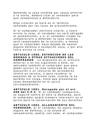 demanda la cosa vendida por causa anterior
a la venta, deberá citar al vendedor para
que comparezca a defenderla.
Esta citación se hará en el término
señ al ado por l as l eye s de pro ce di mi ento.
Si el comprador omi ti ere ci tarl e, y f uere
evicta la cosa, el vendedor no será obligado
al saneamiento; y si el vendedor citado no
compareciere a defender la cosa vendida,
será responsable de la evicción; a menos
que el comprador haya dejado de oponer
alguna defensa o excepción suya, y por ello
fuere evicta la cosa.
ARTICULO 1900. EXTENCION DE LAS
NORMAS A OTRAS SITUACIONES DEL
COMPRADOR . Lo dispuesto en el artículo
anterior y en los siguientes a éste, es
aplicable también al comprador que para
poder excluir la cosa comprada de una
ejecución o un concurso de acreedores
contra un tercero, o para recobrar la
posesión de la misma cosa, cuando la ha
perdido sin culpa, tiene que presentarse
como demandante en el juicio
correspondiente.
ARTICULO 1901. Derogado por el art.
698 del C.P.C. Si el vendedor comparece,
se seguirá contra él solo la demanda, pero
el comprador po drá siempre intervenir en el
juicio para la conservación de sus derechos
ARTICULO 1902. ALLANAMIENTO DEL
VENDEDOR. Si el vendedor no opone medio
alguno de defensa, y se allana al
saneamiento, podrá, con todo, el comprador

 