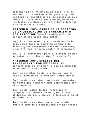 sostener por sí mismo la defensa; y si es
vencido, no tendrá derecho para exigir del
vendedor el reembolso de las costas en que
hubiere incurrido defendiéndose, ni el de
los frutos percibidos durante dicha defensa
y satisfechos al dueño.
ARTICULO 1903. CASOS DE LA CESACIÓN
DE LA OBLIGACIÓN DE SANEAMIENTO
POR EVICCIÓN Cesará la obligación de
sanear en los casos siguientes:
1o.) Si el comprador y el que demanda la
cosa como suya se someten al juicio de
árbitros, sin consentimiento del vendedor,
y los árbitros fallaren contra el comprador.
2o.) Si el comprador perdió la posesión por
su culpa, y de ello se siguió la evicción.
ARTICULO 1904. EFECTOS DEL
SANEAMIENTO POR EVICCIÓN . El
saneamiento de evicción, a que es obligado
el vendedor, comprende:
1o.) La restitución del precio, aunque la
cosa al tiempo de la evicción valga menos.
2o.) La de las costas legales del contrato
de venta que hubieren sido satisfechas por
el comprador.
3o.) La del valor de los frutos que el
comprador hubiere sido obligado a restituir
al dueño, sin perjuicio de lo dispues to en el
artículo 1902.
4o.) La de las costas que el comprador
hubiere sufrido a consecuencia y por efecto

 