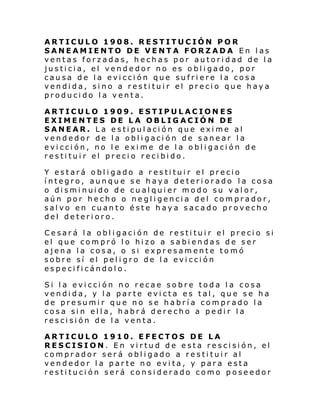 ARTICULO 1908. RESTITUCIÓN POR
SANEAMIENTO DE VENTA FORZADA En las
ventas forzadas, hechas por autoridad de la
justicia, el vendedor no es obligado, por
causa de la evicción que sufriere la cosa
vendida, sino a restituir el precio que haya
producido la venta.
ARTICULO 1909. ESTIPULACIONES
EXIMENTES DE LA OBLIGACIÓN DE
SANEAR. La estipulación que exime al
vendedor de la obligación de sanear la
evicción, no le exime de la obligación de
restituir el precio recibido.
Y estará obligado a restituir el precio
íntegro, aunque se haya deteriorado la cosa
o disminuido de cualquier modo su valor,
aún por hecho o negligencia del comprador,
salvo en cuanto éste haya sacado provecho
del deterioro.
Cesará la obligación de restituir el precio si
el que compró lo hizo a sabiendas de ser
ajena la cosa, o si expresamente tomó
sobre sí el peligro de la evicción
especificándolo.
Si la evicción no recae sobre toda la cosa
vendida, y la parte evicta es tal, que se ha
de presumir que no se habría comprado la
cosa sin ella, habrá derecho a pedir la
rescisión de la venta.
ARTICULO 1910. EFECTOS DE LA
RESCISION. En virtud de esta rescisión, el
comprador será obligado a restituir al
vendedor la parte no evita, y para esta
restitución será considerado como poseedor

 