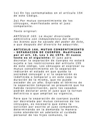 1o) En los contemplados en el artículo 154
de este Código.
2o) Por mutuo consentimiento de los
cónyuges, manifestado ante el juez
competente.
Texto original:
ARTÍCULO 165. La mujer divorciada
administra con independencia del marido
los bienes que ha sacado del poder de éste,
o que después del divorcio ha adquirido .
ARTICULO 166. MUTUO CONSENTIMIENTO
- SEPARACION DE CUERPOS. Modificado
por el art. 16, Ley 1 de 1976 . El nuevo
texto es el siguiente: El juez para
decretar la separación de cuerpos no estará
sujeto a las restricciones del artículo 155
de este código. Los cónyuges al expresar su
mutuo consentimiento en la separación
i ndi carán el estado en que que da l a
sociedad conyugal y si la separación es
indefinida o temporal y en este caso la
duración de la misma, que no puede
exceder de un año. Expirado el término de
la separación temporal se presumirá que ha
habido reconciliación, pero los casados
podrán declarar ante el juez que la tornan
definitiva o que amplían su vigencia.
Para que l a separación de cuerpos pueda
ser decretada por mutuo consenso de los
cónyuges, es necesario que estos la
sol i ci ten por e scri to al ju ez com pe te nte ,
determinando en la demanda la manera
como atenderán en adelante el cuidado
personal de los hijos comunes, la

 