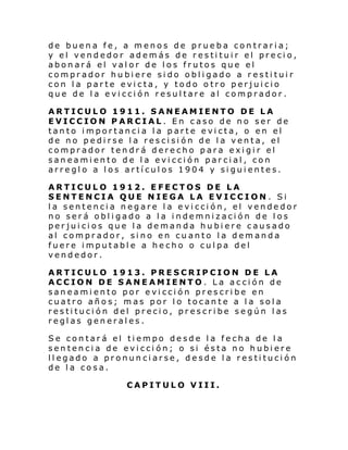 de buena fe, a menos de prueba contraria;
y el vendedor además de restituir el precio,
abonará el valor de los frutos que el
comprador hubiere sido obligado a restituir
con la parte evicta, y todo otro perjuicio
que de la evicción resultare al comprador.
ARTICULO 1911. SANEAMIENTO DE LA
EVICCION PARCIAL. En caso de no ser de
tanto importancia la parte evicta, o en el
de no pedirse la rescisión de la venta, el
comprador tendrá derecho para exigir el
saneamiento de la evicción parcial, con
arreglo a los artículos 1904 y siguientes.
ARTICULO 1912. EFECTOS DE LA
SENTENCIA QUE NIEGA LA EVICCION. Si
la sentencia negare la evicción, el vendedor
no será obligado a la indemnización de los
perjuicios que la demanda hubiere causado
al comprador, sino en cuanto la demanda
fuere imputable a hecho o culpa del
vendedor.
ARTICULO 1913. PRESCRIPCION DE LA
ACCION DE SANEAMIENTO. La acción de
saneamiento por evicción prescribe en
cuatro años; mas por lo tocante a la sola
restitución del precio, prescribe según las
reglas generales.
Se contará el tiempo desde la fecha de la
sentencia de evicción; o si ésta no hubiere
llegado a pronunciarse, desde la restitución
de la cosa.
CAPITULO VIII.

 