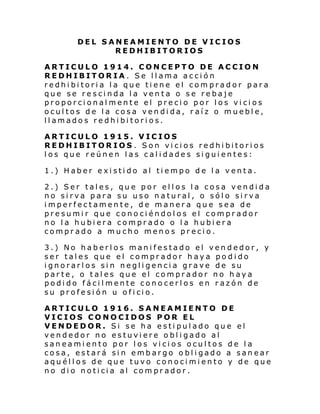 DEL SANEAMIENTO DE VICIOS
REDHIBITORIOS
ARTICULO 1914. CONCEPTO DE ACCION
REDHIBITORIA. Se llama acción
redhibitoria la que tiene el comprador para
que se rescinda la venta o se rebaje
proporcionalmente el precio por los vicios
ocultos de la cosa vendida, raíz o mueble,
llamados redhibitorios.
ARTICULO 1915. VICIOS
REDHIBITORIOS . Son vicios redhibitorios
los que reúnen las calidades siguientes:
1.) Haber existido al tiempo de la venta.
2.) Ser tales, que por ellos la cosa vendida
no sirva para su uso natural, o sólo sirva
imperfectamente, de manera que sea de
presumir que conociéndolos el comprador
no la hubiera comprado o la hubiera
comprado a mucho menos precio.
3.) No haberlos manifestado el vendedor, y
ser tales que el comprador haya podido
ignorarlos sin negligencia grave de su
parte, o tales que el comprador no haya
podido fácilmente conocerlos en razón de
su profe si ón u ofi ci o.
ARTICULO 1916. SANEAMIENTO DE
VICIOS CONOCIDOS POR EL
VENDEDOR. Si se ha estipulado que el
vendedor no estuviere obligado al
saneamiento por los vicios ocultos de la
cosa, estará sin embargo obligado a sanear
aquéllos de que tuvo conocimiento y de que
no di o noti ci a al com pr ador .

 