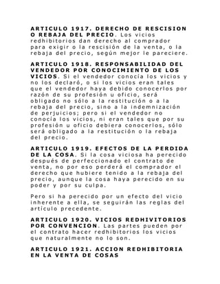 ARTICULO 1917. DERECHO DE RESCISION
O REBAJA DEL PRECIO . Los vicios
redhibitorios dan derecho al comprador
para exigir o la rescisión de la venta, o la
rebaja del precio, según mejor le pareciere.
ARTICULO 1918. RESPONSABILIDAD DEL
VENDEDOR POR CONOCIMIENTO DE LOS
VICIOS. Si el vendedor conocía los vicios y
no l os decl aró, o si l os vi ci os eran tal es
que el vendedor haya debido conocerlos por
razón de su profesión u oficio, será
obligado no sólo a la restitución o a la
rebaja del precio, sino a la indemnización
de perjuicios; pero si el vendedor no
conocía los vicios, ni eran tales que por su
profesión u oficio debiera conocerlos, sólo
será obligado a la restitución o la rebaja
del precio.
ARTICULO 1919. EFECTOS DE LA PERDIDA
DE LA COSA. Si la cosa viciosa ha perecido
después de perfeccionado el contrato de
venta, no por eso perderá el comprador el
derecho que hubiere tenido a la rebaja del
precio, aunque la cosa haya perecido en su
poder y por su culpa.
Pero si ha per eci do por un efecto del vi ci o
inherente a ella, se seguirán las reglas del
artículo precedente.
ARTICULO 1920. VICIOS REDHIVITORIOS
POR CONVENCION. Las partes pueden por
el contrato hacer redhibitorios los vicios
que naturalmente no lo son.
ARTICULO 1921. ACCION REDHIBITORIA
EN LA VENTA DE COSAS

 