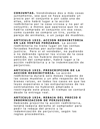 CONJUNTAS. Vendiéndose dos o más cosas
juntamente, sea que se haya ajustado un
precio por el conjunto o por cada una de
ellas, sólo habrá lugar a la acción
redhibitoria por la cosa viciosa y no por el
conjunto; a menos que aparezca que no se
habría comprado el conjunto sin esa cosa;
como cuando se compra un tiro, yunta o
pareja de animales, o un juego de muebles.
ARTICULO 1922. ACCION REDHIBITORIA
EN LAS VENTAS FORZADAS. La acción
redhibitoria no tiene lugar en las ventas
forzadas hechas por autoridad de la
justicia. Pero si el vendedor, no pudiendo
o no debiendo ignorar los vicios de la cosa
vendida, no los hubiere declarado a
petición del comprador, habrá lugar a la
acción redhibitoria y a la indemnización de
perjuicios.
ARTICULO 1923. PRESCRIPCION DE LA
ACCION REDHIBITORIA. La acción
redhibitoria durará seis meses respecto de
las cosas muebles y un año respecto de los
bienes raíces, en todos los casos en que las
leyes especiales o las estipulaciones de los
contratantes no hubieren ampliado o
restringido este plazo. El tiempo se contará
desde la entrega real.
ARTICULO 1924. REBAJA DEL PRECIO E
INDEMNIZACION DE PERJUICIOS .
Habiendo prescrito la acción redhibitoria,
tendrá todavía derecho el comprador para
pedir la rebaja del precio y la
indemnizaci ón de perjuicios, según las
reglas precedentes.

 