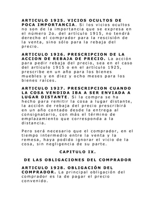 ARTICULO 1925. VICIOS OCULTOS DE
POCA IMPORTANCIA. Si los vicios ocultos
no son de la importancia que se expresa en
el número 2o. del artículo 1915, no tendrá
derecho el comprador para la rescisión de
la venta, sino sólo para la rebaja del
precio.
ARTICULO 1926. PRESCRIPCION DE LA
ACCION DE REBAJA DE PRECIO. La acción
para pedir rebaja del precio, sea en el caso
del artículo 1915 o en el artículo 1925,
prescribe en un año para los bienes
muebles y en diez y ocho meses para los
bienes raíces.
ARTICULO 1927. PRESCRIPCION CUANDO
LA COSA VENDIDA IBA A SER ENVIADA A
LUGAR DISTANTE. Si la compra se ha
hecho para remitir la cosa a lugar distante,
la acción de rebaja del precio prescribirá
en un año contado desde la en trega al
consignatario, con más el término de
emplazamiento que corresponda a la
distancia.
Pero será necesario que el comprador, en el
tiempo intermedio entre la venta y la
reme sa, haya po di do i gnorar el vi ci o de l a
cosa, sin negligencia de su parte.
CAPITULO IX.
DE LAS OBLIGACIONES DEL COMPRADOR
ARTICULO 1928. OBLIGACIÓN DEL
COMPRADOR. La principal obligación del
comprador es la de pagar el precio
convenido.

 