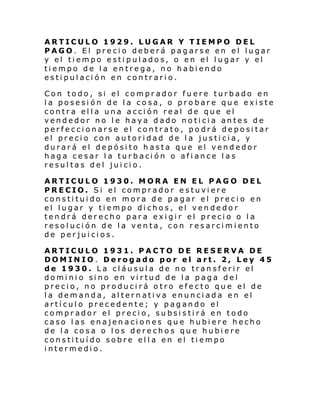 ARTICULO 1929. LUGAR Y TIEMPO DEL
PAGO. El precio deberá pagarse en el lugar
y el tiempo estipulados, o en el lugar y el
tiempo de la entrega, no habiendo
estipulación en contrario.
Con todo, si el comprador fuere turbado en
la posesión de la cosa, o probare que existe
contra ella una acción real de que el
vendedor no le haya dado noticia antes de
perfeccionarse el contrato, podrá depositar
el precio con autoridad de la justicia, y
durará el depósito hasta que el vendedor
haga cesar la turbación o afiance las
resultas del juicio.
ARTICULO 1930. MORA EN EL PAGO DEL
PRECIO. Si el comprador estuviere
constituido en mora de pagar el precio en
el lugar y tiempo dichos, el vendedor
tendrá derecho para exigir el precio o la
resolución de la venta, con resarcimiento
de perjuicios.
ARTICULO 1931. PACTO DE RESERVA DE
DOMINIO. Derogado por el art. 2, Ley 45
de 1930. La cláusula de no transferir el
domi ni o si no en vi rtud de l a p ag a de l
precio, no producirá otro efecto que el de
la demanda, alternativa enunciada en el
artículo precedente; y pagando el
comprador el precio, subsistirá en todo
caso las enajenaciones que hubiere hecho
de la cosa o los derechos que hubiere
constituído sobre ella en el tiempo
intermedio.

 