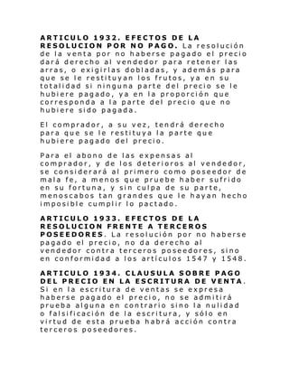 ARTICULO 1932. EFECTOS DE LA
RESOLUCIO N P OR N O PAG O. L a re s ol uci ón
de la venta por no haberse pagado el precio
dará derecho al vendedor para retener las
arras, o exigirlas dobladas, y además para
que se le restituyan los frutos, ya en su
totalidad si ninguna parte del precio se le
hubiere pagado, ya en la proporción que
corresponda a la parte del precio que no
hubiere sido pagada.
El comprador, a su vez, tendrá derecho
para que se le restituya la parte que
hubiere pagado del precio.
Para el abono de las expensas al
comprador, y de los deterioros al vendedor,
se considerará al primero como poseedor de
mala fe, a menos que pruebe haber sufrido
en su fortuna, y sin culpa de su parte,
menoscabos tan grandes que le hayan hecho
imposible cumplir lo pactado.
ARTICULO 1933. EFECTOS DE LA
RESOLUCION FRENTE A TERCEROS
POSEEDORES. La resolución por no haberse
pagado el precio, no da derecho al
vendedor contra terceros poseedores, sino
en conformidad a los artículos 1547 y 1548.
ARTICULO 1934. CLAUSULA SOBRE PAGO
DEL PRECIO EN LA ESCRITURA DE VENTA .
Si en la escritura de ventas se expresa
haberse pagado el precio, no se admitirá
prueba alguna en contrario sino la nulidad
o falsificación de la escritura, y sólo en
virtud de esta prueba habrá acción contra
terceros poseedores.

 