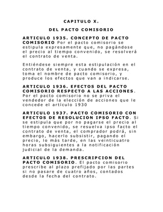 CAPITULO X.
DEL PACTO COMISORIO
ARTICULO 1935. CONCEPTO DE PACTO
COMISORIO Por el pacto comisorio se
estipula expresamente que, no pagándose
el precio al tiempo convenido, se resolverá
el contrato de venta.
Entiéndese siempre esta estipulación en el
contrato de venta, y cuando se expresa,
toma el nombre de pacto comisorio, y
produce los efectos que van a indicarse.
ARTICULO 1936. EFECTOS DEL PACTO
COMISORIO RESPECTO A LAS ACCIONES .
Por el pacto comisorio no se priva el
vendedor de la elección de acciones que le
concede el artículo 1930
ARTICULO 1937. PACTO COMISORIO CON
EFECTOS DE RESOLUCION IPSO FACTO. Si
se estipula que por no pagarse el precio al
tiempo convenido, se resuelva ipso facto el
contrato de venta, el comprador podrá, sin
embargo, hacerlo subsistir, pagando el
precio, lo más tarde, en las veinticuatro
horas subsiguientes a la notificación
judicial de la demanda.
ARTICULO 1938. PRESCRIPCION DEL
PACTO COMISORIO. El pacto comisorio
prescribe al plazo prefijado por las partes
si no pasare de cuatro años, contados
desde la fecha del contrato.

 