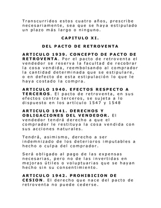 Transcurridos estos cuatro años, prescribe
necesariamente, sea que se haya estipulado
un plazo más largo o ninguno.
CAPITULO XI.
DEL PACTO DE RETROVENTA
ARTICULO 1939. CONCEPTO DE PACTO DE
RETROVENTA. Por el pacto de retroventa el
vendedor se reserva la facultad de recobrar
la cosa vendida, reembolsando al comprador
la cantidad determinada que se estipulare,
o en defecto de esta estipulación lo que le
haya costado la compra.
ARTICULO 1940. EFECTOS RESPECTO A
TERCEROS. El pacto de retroventa, en sus
efectos contra terceros, se sujeta a lo
dispuesto en los artículo 1547 y 1548
ARTICULO 1941. DERECHOS Y
OBLIGACIONES DEL VENDEDOR. El
vendedor tendrá derecho a que el
comprador le restituya la cosa vendida con
sus acciones naturales.
Tendrá, asimismo, derecho a ser
indemnizado de los deterioros imputables a
hecho o culpa del comprador.
Será obligado al pago de las expensas
necesarias, pero no de las invertidas en
mejoras útiles o voluptuarias que se hayan
hecho sin su consentimiento.
ARTICULO 1942. PROHIBICION DE
CESION. El derecho que nace del pacto de
retroventa no puede cederse.

 