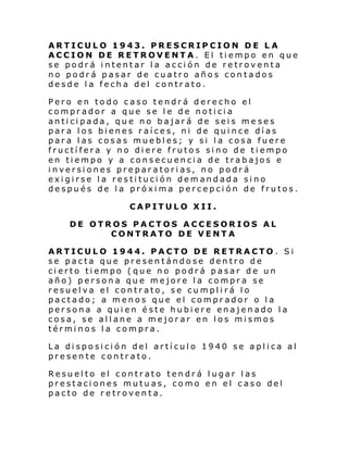 ARTICULO 1943. PRESCRIPCION DE L A
ACCION DE RETROVENTA. El tiempo en que
se podrá intentar la acción de retroventa
no podrá pasar de cuatro años contados
desde la fecha del contrato.
Pero en todo caso tendrá derecho el
comprador a que se le de noticia
anticipada, que no bajará de seis me ses
para los bienes raíces, ni de quince días
para las cosas muebles; y si la cosa fuere
fructífera y no diere frutos sino de tiempo
en tiempo y a consecuencia de trabajos e
inversiones preparatorias, no podrá
exigirse la restitución demandada sino
después de la próxima percepción de frutos.
CAPITULO XII.
DE OTROS PACTOS ACCESORIOS AL
CONTRATO DE VENTA
ARTICULO 1944. PACTO DE RETRACTO. Si
se pacta que presentándose dentro de
cierto tiempo (que no podrá pasar de un
año) persona que mejore la compra se
resuelva el contrato, se cumplirá lo
pactado; a menos que el comprador o la
persona a quien éste hubiere enajenado la
cosa, se allane a mejorar en los mismos
términos la compra.
La disposición del artículo 1940 se aplica al
presente contrato.
Resuelto el contrato tendrá lugar las
prestaciones mutuas, como en el caso del
pacto de retroventa.

 