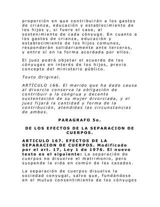 proporción en que contribuirán a los gastos
de crianza, educación y establecimiento de
los hijos y, si fuere el caso, al
sostenimiento de cada cónyuge. En cuanto a
los gastos de crianza, educación y
establecimiento de los hijos comunes,
responderán solidariamente ante terceros,
y entre sí en la forma acordada por ellos.
El juez podrá objetar el acuerdo de los
cónyuges en interés de los hijos, previo
concepto del ministerio público.
Texto Original.
ARTÍCULO 166. El marido que ha dado causa
al divorcio conserva la obligación de
contribuir a la congrua y decente
sustentación de su mujer divorciada, y el
juez fijará la cantidad y forma de la
contribución, atendidas las circunstancias
de ambos.
PARAGRAFO 5o.
DE LOS EFECTOS DE LA SEPARACION DE
CUERPOS.
ARTICULO 167. EFECTOS DE LA
SEPARACION DE CUERPOS. Modificado
por el art. 17, Ley 1 de 1976. El nuevo
texto es el siguiente: La separación de
cuerpos no disuelve el matrimonio, pero
suspende la vida en común de los casados.
La separación de cuerpos disuelve la
sociedad conyugal, salvo que, fundándose
en el mutuo consentimiento de los cónyuges

 