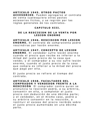 ARTICULO 1945. OTROS PACTOS
ACCESORIOS . Pueden agregarse al contrato
de venta cualesquiera otros pactos
accesorios lícitos, y se regirán por las
reglas generales de los contratos.
CAPITULO XIII.
DE LA RESCISION DE LA VENTA POR
LESION ENORME
ARTICULO 1946. RESCISION POR LESION
ENORME. El contrato de compraventa podrá
rescindirse por lesión enorme.
ARTICULO 1947. CONCEPTO DE LESION
ENORME. El vendedor sufre lesión enorme
cuando el precio que recibe es inferior a la
mitad del justo precio de la cosa que
vende; y el comprador a su vez sufre lesión
enorme, cuando el justo precio de la cosa
que compra es inferior a la mitad del precio
que paga por ella.
El justo precio se refi ere al tiempo del
contrato.
ARTICULO 1948. FACULTADES DEL
COMPRADOR Y VENDEDOR FRENTE A LA
RESCISIÓN El comprador contra quien se
pronuncia la rescisión podrá, a su arbitrio,
consentir en ella, o completar el justo
precio con deducción de una décima parte;
y el vendedor, en el mismo caso, podrá a
su arbitrio consentir en la rescisión, o
restituir el exceso del precio recibido sobre
el justo precio aumentado en una décima
parte.

 