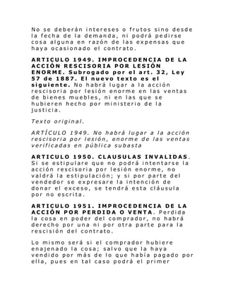 No se deberán intereses o frutos sino desde
la fecha de la demanda, ni podrá pe dirse
cosa alguna en razón de las expensas que
haya ocasionado el contrato.
ARTICULO 1949. IMPROCEDENCIA DE LA
ACCIÓN RESCISORIA POR LESIÓN
ENORME. Subrogado por el art. 32, Ley
57 de 1887. El nuevo texto es el
siguiente. No habrá lugar a la acción
rescisoria por lesión enorme en las ventas
de bienes muebles, ni en las que se
hubieren hecho por ministerio de la
justicia.
Texto original.
ARTÍCULO 1949. No habrá lugar a la acción
rescisoria por lesión, enorme de las ventas
verificadas en pública subasta
ARTICULO 1950. CLAUSULAS INVALIDAS .
Si se estipulare que no podrá intentarse la
acción rescisoria por lesión enorme, no
valdrá la estipulación; y si por parte del
vendedor se expresare la intención de
donar el exceso, se tendrá esta cláusula
por no escrita.
ARTICULO 1951. IMPROCEDENCIA DE LA
ACCIÓN POR PERDIDA O VENTA. Perdida
la cosa en poder del comprador, no habrá
derecho por una ni por otra parte para la
rescisión del contrato.
Lo mismo será si el comprador hubiere
enajenado la cosa; salvo que la haya
vendido por más de lo que había pagado por
ella, pues en tal caso podrá el primer

 