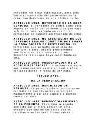 vendedor reclamar este exceso, pero sólo
hasta concurrencia del justo valor de la
cosa, con deducción de una décima parte.
ARTICULO 1952. DETERIORO DE LA COSA
VENDIDA. El vendedor no podrá pedir cosa
alguna en razón de los deterioros que haya
sufrido la cosa, excepto en cuanto el
comprador se hubiere aprovechado de ellos.
ARTICULO 1953. NO AFECTACION DE LOS
DERECHOS REALES CONSTITUIDOS SOBRE
LA COSA OBJETO DE RESTITUCIÓN . El
comprador que se halle en el caso de
restituir la cosa, deberá previamente
purificarla de las hipotecas u otros
derechos reales que haya constituido en
ella.
ARTICULO 1954. PRESCRIPCION DE LA
ACCION RESCISORIA. La acción rescisoria
por lesión enorme expira en cuatro años,
contados desde la fecha de contrato.
TITULO XXIV.
DE LA PERMUTACION
ARTICULO 1955. DEFINICION DE
PERMUTA. La permutación o cambio es un
contrato en que las partes se obligan
mutuamente a dar una especie o cuerpo
cierto por otro.
ARTICULO 1956. PERFECCIONAMIENTO
DE LA PERMUTA. El cambio se reputa
perfecto por el mero consentimiento,
excepto que una de las cosas que se
cambian o ambas sean bienes raíces o

 