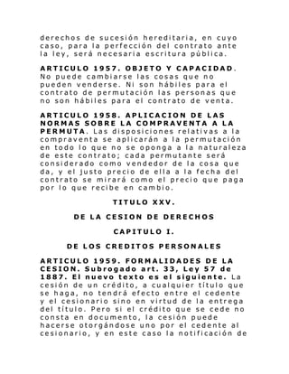 derechos de sucesión hereditaria, en cuyo
caso, para la perfección del contrato ante
la ley, será necesaria escritura pública.
ARTICULO 1957. OBJETO Y CAPACIDAD.
No puede cambiarse las cosas que no
pueden venderse. Ni son hábiles para el
contrato de permutación las personas que
no son hábiles para el contrato de venta.
ARTICULO 1958. APLICACION DE LAS
NORMAS SOBRE LA COMPRAVENTA A LA
PERMUTA. Las disposiciones relativas a la
compraventa se aplicarán a la permutación
en todo lo que no se oponga a la naturaleza
de este contrato; cada permutante será
considerado como vendedor de la cosa que
da, y el justo precio de ella a la fecha del
contrato se mirará como el precio que paga
por lo que recibe en cambio.
TITULO XXV.
DE LA CESION DE DERECHOS
CAPITULO I.
DE LOS CREDITOS PERSONALES
ARTICULO 1959. FORMALIDADES DE LA
CESION. Subrogado art. 33, Ley 57 de
1887. El nuevo texto es el siguiente. La
cesión de un crédito, a cualquier título que
se haga, no tendrá efecto entre el cedente
y el cesionario sino en virtud de la entrega
del título. Pero si el crédito que se cede no
consta en documento, la cesión puede
hacerse otorgándose uno por el cedente al
ce si onari o, y en es te c aso l a no ti fi caci ón de

 