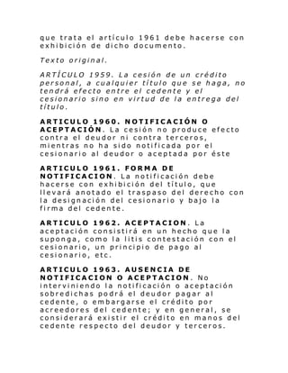 que trata el artículo 1961 debe hacerse con
exhibición de dicho documento.
Texto original.
ARTÍCULO 1959. La cesión de un crédito
personal, a cualquier título que se haga, no
tendrá efecto entre el cedente y el
cesionario sino en virtud de la entrega del
título.
ARTICULO 1960. NOTIFICACIÓN O
ACEPTACIÓN. La cesión no produce efecto
contra el deudor ni contra terceros,
mientras no ha sido notificada por el
cesionario al deudor o aceptada por éste
ARTICULO 1961. FORMA DE
NOTIFICACION. La notificación debe
hacerse con exhibición del título, que
llevará anotado el traspaso del derecho con
la designación del cesionario y bajo la
firma del cedente.
ARTICULO 1962. ACEPTACION. La
aceptación consistirá en un hecho que la
suponga, como la litis contestación con el
ce si onari o, un pri nci pi o de pago al
cesionario, etc.
ARTICULO 1963. AUSENCIA DE
NOTIFICACION O ACEPTACION . No
interviniendo la notificación o aceptación
sobredichas po drá el deudor pagar al
cedente, o embargarse el crédito por
acreedores del cedente; y en general, se
considerará existir el crédito en manos del
cedente respecto del deudor y terceros.

 