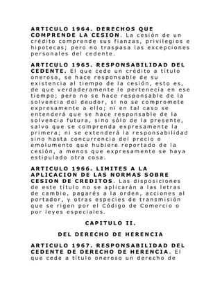 ARTICULO 1964. DERECHOS QUE
COMPRENDE LA CESION. La cesión de un
crédito comprende sus fianzas, privilegios e
hipotecas; pero no traspasa las excepciones
personales del cedente.
ARTICULO 1965. RESPONSABILIDAD DEL
CEDENTE. El que cede un crédito a título
oneroso, se hace responsable de su
existencia al tiempo de la cesión, esto es,
de que verdaderamente le pertenecía en ese
tiempo; pero no se hace responsable de la
solvencia del deudor, si no se compromete
expresamente a ello; ni en tal caso se
entenderá que se hace responsable de la
solvencia futura, sino sólo de la presente,
salvo que se comprenda expresamente la
primera; ni se extenderá la responsabilidad
sino hasta concurrencia del precio o
emolumento que hubiere reportado de la
cesión, a menos que expresamente se haya
estipulado otra cosa.
ARTICULO 1966. LIMITES A LA
APLICACION DE LAS NORMAS SOBRE
CESION DE CREDITOS. Las disposiciones
de este título no se aplicarán a las letras
de cambio, pagarés a la orden, acciones al
portador, y otras especies de transmisión
que se rigen por el Código de Comercio o
por leyes especiales.
CAPITULO II.
DEL DERECHO DE HERENCIA
ARTICULO 1967. RESPONSABILIDAD DEL
CEDENTE DE DERECHO DE HERENCIA. El
que cede a título oneroso un derecho de

 