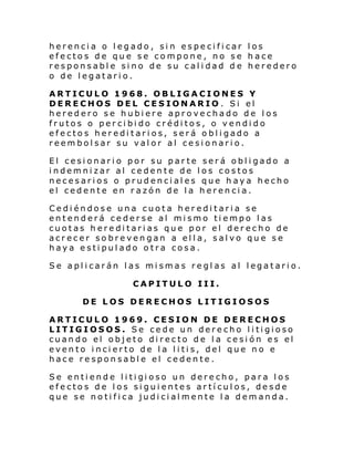 herencia o legado, sin especificar los
efectos de que se compone, no se hace
responsable sino de su calidad d e heredero
o de legatario.
ARTICULO 1968. OBLIGACIONES Y
DERECHOS DEL CESIONARIO . Si el
heredero se hubiere aprovechado de los
frutos o percibido créditos, o vendido
efectos hereditarios, será obligado a
reembolsar su valor al cesionario.
El cesionario por su parte será obligado a
indemnizar al cedente de los costos
necesarios o prudenciales que haya hecho
el cedente en razón de la herencia.
Cediéndose una cuota hereditaria se
entenderá cederse al mismo tiempo las
cuotas hereditarias que por el derecho de
acrecer sobrevengan a ella, salvo que se
haya estipulado otra cosa.
Se apl i carán l as mi smas re gl as al l egatari o.
CAPITULO III.
DE LOS DERECHOS LITIGIOSOS
ARTICULO 1969. CESION DE DERECHOS
LITIGIOSOS. Se cede un derecho litigioso
cuando el objeto directo de la cesión es el
evento incierto de la litis, del que no e
hace responsable el cedente.
Se enti ende l i ti gi oso un dere cho, para l os
efectos de los siguientes artículos, desde
que se notifica judicialmente la demanda.

 