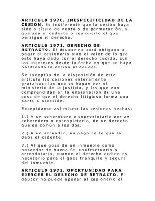 ARTICULO 1970. INESPECIFICIDAD DE LA
CESION. Es indiferente que la cesión haya
sido a título de venta o de permutación, y
que sea el cedente o cesionario el que
persigue el derecho.
ARTICULO 1971. DERECHO DE
RETRACTO. El deudor no será obligado a
pagar al ce si onari o si no el val or de lo que
éste haya dado por el derecho cedido, con
los intereses desde la fecha en que se haya
notificado la cesión al deudor.
Se exceptúa de la disposición de este
artículo las cesiones enteramente
gratuitas; las que se hagan por el
ministerio de la justicia, y las que van
comprendidas en la enajenación de una
cosa de qu e el der echo l i ti gi oso forma una
parte o accesión.
Exceptúanse así mismo las cesiones hechas:
1.) A un coheredero o copropietario por un
coheredero o copropietario, de un derecho
que es común a los dos.
2.) A un acreedor, en pago de lo que le
debe el cedente.
3.) Al que goza de un inmueble como
poseedor de buena fe, usufructuario o
arrendatario, cuando el derecho cedido es
necesario para el goce tranquilo y seguro
del inmueble.
ARTICULO 1972. OPORTUNIDAD PARA
EJERCER EL DERECHO DE RETRACTO. El
deudor no puede oponer al cesionario el

 