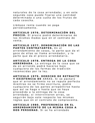 naturales de la cosa arrendada; y en este
segundo caso puede fijarse una cantidad
determinada o una cuota de los frutos de
cada cosecha.
Llámase renta cuando se paga
periódicamente.
ARTICULO 1976. DETERMINACIÓN DEL
PRECIO. El precio podrá determinarse de
los mismos modos que en el contrato de
venta.
ARTICULO 1977. DENOMINACIÓN DE LAS
PARTES CONTRATANTES. En el
arrendamiento de cosas, la parte que da el
goce de ellas se l lama arrendador, y la
parte que da el precio arrendatario.
ARTICULO 1978. ENTREGA DE LA COSA
ARRENDADA. La entrega de la cosa que se
da en arriendo podrá hacerse bajo
cualquiera de las formas de tradición
reconocidas por la ley.
ARTICULO 1979. DERECHO DE R ETRACTO
Y EXISTENCIA DE ARRAS. Si se pactare
que el arrendamiento no se repute perfecto
mientras no se firme escritura, podrá
cualquiera de las partes arrepentirse hasta
que así se haga o hasta que se haya
procedido a la entrega de la cosa
arrendada; si intervinieren arras, se
seguirán bajo este respecto las mismas
reglas que en el contrato de compraventa.
ARTICULO 1980. PREFERENCIA EN EL
ARRENDAMIENTO DE LA MISMA COSA A
DOS PERSONAS . Si se ha arrendado

 