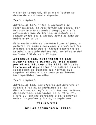 y siendo temporal, ellos manifiesten su
deseo de mantenerla vigente.
Texto original.
ARTÍCULO 167. Si los divorciados se
reconciliaren, se restituirán las cosas, por
lo tocante a la sociedad conyugal y a la
administración de bienes, al estado que
tenían antes del divorcio, como si éste no
hubiere existido
Esta restitución se decretará por el juez, a
petición de ambos cónyuges y producirá los
mismos efectos que el restablecimiento de
la administración del marido, en el caso del
artículo 210 de este Código.
ARTICULO 168. EXTENSION DE LAS
NORMAS SOBRE DIVORCIO. Modificado
por el art. 18, Ley 1 de 1976. El nuevo
texto es el siguiente: Son aplicables a la
separación de cuerpos las normas que
regulan el divorcio en cuanto no fueren
incompatibles con ella.
Texto original.
ARTÍCULO 168. Los efectos del divorcio en
cuanto a los hijos legítimos de los
divorciados se reglarán por las respectivas
disposiciones contenidas en el libro 1º.,
título 12, De los derechos y obligaciones
entre los padres y los hijos legítimos.
TITULO VIII.
DE LAS SEGUNDAS NUPCIAS

 
