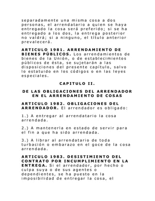 separadamente una misma cosa a dos
personas, el arrendatario a quien se haya
entregado la cosa será preferido; si se ha
entregado a los dos, la entrega posterior
no valdrá; si a ninguno, el título anterior
prevalecerá.
ARTICULO 1981. ARRENDAMIENTO DE
BIENES PÚBLICOS. Los arrendamientos de
bienes de la Unión, o de establecimientos
públicos de ésta, se sujetarán a las
disposiciones del presente capítulo, salvo
lo estatuido en los códigos o en las leyes
especiales.
CAPITULO II.
DE LAS OBLIGACIONES DEL ARRENDADOR
EN EL ARRENDAMIENTO DE COSAS
ARTICULO 1982. OBLIGACIONES DEL
ARRENDADOR. El arrendador es obligado:
1.) A entregar al arrendatario la cosa
arrendada.
2.) A mantenerla en estado de servir para
el fin a que ha sido arrendada.
3.) A librar al arrendatario de toda
turbación o embarazo en el goce de la cosa
arrendada.
ARTICULO 1983. DESISTIMIENTO DEL
CONTRATO POR INCUMPLIMIENTO EN LA
ENTREGA. Si el arrendador, por hecho o
culpa suya o de sus agentes o
dependientes, se ha puesto en la
imposibilidad de entregar la cosa, el

 