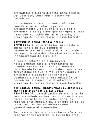 arrendatario tendrá derecho para desistir
del contrato, con indemnización de
perjuicios.
Habrá lugar a esta indemnización aún
cuando el arrendador haya creído
erróneamente y de buena fe que podía
arrendar la cosa; salvo que la imposibilidad
haya sido conocida del arrendatario, o
provenga de fuerza mayor o caso fortuito.
ARTICULO 1984. MORA EN LA
ENTREGA. Si el arrendador, por hecho o
culpa suya o de sus agentes o
dependientes, es constituido en mora de
entregar, tendrá derecho el arrendatario a
indemnización de perjuicio.
Si por el retardo se disminuyere
notablemente para el arrendatario la
utilidad del contrato, sea por haberse
deteriorado la cosa o por haber cesado las
circunstancias que lo motivaron, podrá el
arrendatario desistir del contrato,
quedándole a salvo la indemnización de
perjuicios, siempre que el retardo no
provenga de fuerza mayor o caso fortuito.
ARTICULO 1985. RESPONSABILIDAD DEL
MANTENIMIENTO DE LA COSA
ARRENDADA. La obligación de mantener la
cosa arrendada en buen estado consiste en
hacer, durante el arriendo, todas las
reparaciones necesarias, a excepción de las
locativas, las cuales corresponden
generalmente al arrendatario.
Pero será obligado el arrendador aún a las
reparaciones locativas, si los deterioros

 