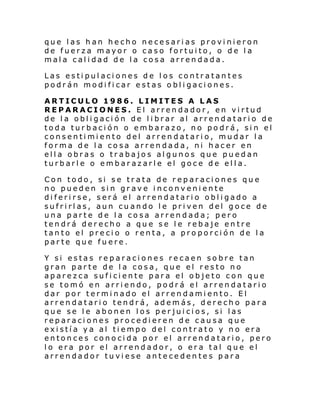 que las han hecho necesarias provinieron
de fuerza mayor o caso fortuito, o de la
mala calidad de la cosa arrendada.
Las estipulaciones de los contratantes
podrán modificar estas obligaciones.
ARTICULO 1986. LIMITES A LAS
REPARACIONES. El arrendador, en virtud
de la obligación de librar al arrendatario de
toda turbación o embarazo, no podrá, sin el
consentimiento del arrendatario, mudar la
forma de la cosa arrendada, ni hacer en
ella obras o trabajos algunos que puedan
turbarle o embarazarle el goce de ella.
Con todo, si se trata de reparaciones que
no pueden sin grave inconveniente
diferirse, será el arrendatario obligado a
sufrirlas, aun cuando le priven del goce de
una parte de la cosa arrendada; pero
tendrá derecho a que se le rebaje entre
tanto el precio o renta, a proporción de la
parte que fuere.
Y si estas reparaciones recaen sobre tan
gran parte de la cosa, que el resto no
aparezca suficiente para el objeto con que
se tomó en arriendo, podrá el arrendatario
dar por terminado el arrendamiento. El
arrendatario tendrá, además, derecho para
que se le abonen los perjuicios, si las
reparaciones procedieren de causa que
existía ya al tiempo del contrato y no era
entonces conocida por el arrendatario, pero
lo era por el arrendador, o era tal que el
arrendador tuviese antecedentes para

 