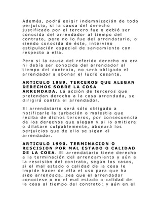 Además, podrá exigir indemnización de todo
perjuicio, si la causa del derecho
justificado por el tercero fue o debió ser
conocida del arrendador al tiempo del
contrato, pero no lo fue del arrendatario, o
siendo conocida de éste, intervino
estipulación especial de saneamiento con
respecto a ella.
Pero si la causa del referido derecho no era
ni debía ser conocida del arrendador al
tiempo del contrato, no será obligado el
arrendador a abonar el lucro cesante.
ARTICULO 1989. TERCEROS QUE ALEGAN
DERECHOS SOBRE LA COSA
ARRENDADA. La acción de terceros que
pretendan derecho a la cosa arrendada, se
dirigirá contra el arrendador.
El arrendatario será sólo obligado a
notificarle la turbación o molestia que
reciba de dichos terceros, por consecuencia
de los derechos que alegan y si lo omitiere
o dilatare culpablemente, abonará los
perjuicios que de ello se sigan al
arrendador.
ARTICULO 1990. TERMINACION O
RESCISION POR MAL ESTADO O CALIDAD
DE LA COSA. El arrendatario tiene derecho
a la terminación del arrendamiento y aún a
la rescisión del contrato, según los casos,
si el mal estado o calidad de la cosa le
impide hacer de ella el uso para que ha
sido arrendada, sea que el arrendador
conoci ese o no el mal estado o cal i dad de
la cosa al tiempo del contrato; y aún en el

 