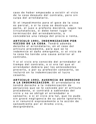 caso de haber empezado a existir el vicio
de la cosa después del contrato, pero sin
culpa del arrendatario.
Si el i mpedi mento para el goce de l a cosa
es parcial, o si la cosa se destruye en
parte, el juez o prefecto decidirá, según las
circunstancias, si debe tener lugar la
terminación del arrendamiento, o
concederse una rebaja del precio o renta.
ARTICULO 1991. INDEMNIZACION POR
VICIOS DE LA COSA. Tendrá además
derecho el arrendatario, en el caso del
artículo precedente, para que se le
indemnice el daño emergente, si el vicio de
la cosa ha tenido una causa anter ior al
contrato.
Y si el vi ci o era conoci do d el arrend ador al
tiempo del contrato, o si era tal que el
arrendador debiera por los antecedentes
preverlo, o por su profesión conocerlo, se
incluirá en la indemnización el lucro
cesante.
ARTICULO 1992. AUSENCIA DE DERECHO
A LA INDEMNIZACION . El arrendatario no
tendrá derecho a la indemnización de
perjuicios que se le concede por el artículo
precedente, si contrató a sabiendas del
vicio y no se obligó el arrendador a
san earl o; o si el vi ci o era tal , que n o pudo
sin grave negligencia de su parte ignorarlo;
o si renunció expresamente a la acción de
saneamiento por el mismo vicio,
designándolo.

 