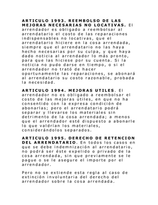 ARTICULO 1993. REEMBOLSO DE LAS
MEJORAS NECESARIAS NO LOCATIVAS. El
arrendador es obligado a reembolsar al
arrendatario el costo de las reparaciones
i ndi spen sabl es no l ocati vas, qu e el
arrendatario hiciere en la cosa arrendada,
siempre que el arrendatario no las haya
hecho necesarias por su culpa, y que haya
dado noticia al arrendador lo más pronto,
para que las hiciese por su cuenta. Si la
noticia no pudo darse en tiempo, o si el
arrendador no trató de hacer
oportunamente las reparaciones, se abonará
al arrendatario su costo razonable, probada
la necesidad.
ARTICULO 1994. MEJORAS UTILES . El
arrendador no es obligado a reembolsar el
costo de las mejoras útiles, en que no ha
consentido con la expresa condición de
abonarlas; pero el arrendatario podrá
separar y llevarse los materiales sin
detrimento de la cosa arrendada; a menos
que el arrendador esté dispuesto a abonarle
lo que valdrían los materiales,
considerándolos separados.
ARTICULO 1995. DERECHO DE RETENCION
DEL ARRENDATARIO. En todos los casos en
que se debe indemnización al arrendatario,
no podrá ser éste expelido o privado de la
cosa arrendada, sin que previamente se le
pague o se le asegure el importe por el
arrendador.
Pero no se extiende esta regla al caso de
extinción involuntaria del derecho del
arrendador sobre la cosa arrendada.

 