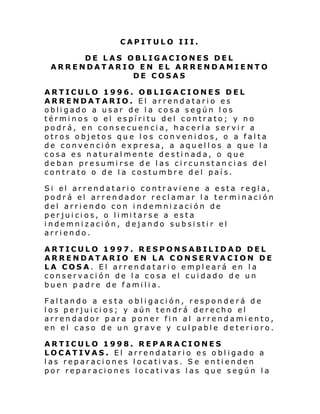 CAPITULO III.
DE LAS OBLIGACIONES DEL
ARRENDATARIO EN EL ARRENDAMIENTO
DE COSAS
ARTICULO 1996. OBLIGACIONES DEL
ARRENDATARIO. El arrendatario es
obligado a usar de la cosa según los
términos o el espíritu del contrato; y no
podrá, en consecuencia, hacerla servir a
otros objetos que los convenidos, o a falta
de convención expresa, a aquellos a que la
cosa es naturalmente destinada, o que
deban presumirse de las circunstancias del
contrato o de la costumbre del país.
Si el arrendatari o contr avi ene a e sta regl a,
podrá el arrendador reclamar la terminación
del arriendo con indemnización de
per jui ci os, o li mi tarse a esta
indemnización, dejando subsistir el
arriendo.
ARTICULO 1997. RESPONSABILIDAD DEL
ARRENDATARIO EN LA CONSERVACION DE
LA COSA. El arrendatario empleará en la
conservación de la cosa el cuidado de un
buen padre de familia.
Faltando a esta obligación, responderá de
los perjuicios; y aún tendrá derecho el
arrendador para poner fin al arrendamiento,
en el caso de un grave y culpable deterioro.
ARTICULO 1998. REPARACIONES
LOCATIVAS. El arrendatario es obligado a
las reparaciones locativas. Se entienden
por reparaciones locativas las que según la

 