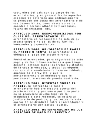 costumbre del país son de cargo de los
arrendatarios, y en general las de aquellas
especies de deterioro que ordinariamente
se producen por culpa del arrendatario o de
sus dependientes, como descalabr os de
paredes o cercas, albañales y acequias,
rotura de cristales, etc.
ARTICULO 1999. RESPONSABILIDAD POR
CULPA DEL ARRENDATARIO. El
arrendatario es responsable no sólo de su
propia culpa sino de las de su familia,
huéspedes y dependientes.
ARTICULO 2000. OBLIGACION DE PAGAR
EL PRECIO O RENTA . El arrendatario es
obligado al pago del precio o renta.
Podrá el arrendador, para seguridad de este
pago y de las indemnizaciones a que tenga
derecho, retener todos los frutos existentes
de la cosa arrendada, y todos los objetos
con que el arrendatario la haya amueblado,
guarnecido o provisto, y que le
pertenecieren; y se entenderá que le
pertenecen, a menos de prueba contraria.
ARTICULO 2001. DISPUTAS SOBRE EL
PRECIO. Si entregada la cosa al
arrendatario hubiere disputa acerca del
precio o renta, y por una o por otra parte
no se produjere prueba legal de lo
estipulado a este respecto, se estará al
justiprecio de peritos, y los costos de esta
operación se dividirán entre el arrendador y
el arrendatario por partes igual es.
ARTICULO 2002. DETERMINACION DE LOS
PERIODOS DE PAGO DEL PRECIO O

 