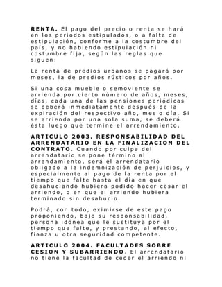 RENTA. El pago del precio o renta se hará
en los períodos estipulados, o a falta de
estipulación, conforme a la costumbre del
país, y no habiendo estipulación ni
costumbre fija, según las reglas que
siguen:
La renta de predios urbanos se pagará por
meses, la de predios rústicos por años.
Si una cosa mueble o semoviente se
arrienda por cierto número de años, meses,
días, cada una de las pensiones periódicas
se deberá inmediatamente después de la
expiración del respectivo año, mes o día. Si
se arrienda por una sola suma, se deberá
ésta luego que termine el arrendamiento.
ARTICULO 2003. RESPONSABILIDAD DEL
ARRENDATARIO EN LA FINALIZACION DEL
CONTRATO. Cuando por culpa del
arrendatario se pone término al
arrendamiento, será el arrendatario
obligado a la indemnización de perjuicios, y
especialmente al pago de la renta por el
tiempo que falte hasta el día en que
desahuciando hubiera podido hacer cesar el
arriendo, o en que el arriendo hubiera
terminado sin desahucio.
Podrá, con todo, eximirse de este pago
proponiendo, bajo su responsabilidad,
persona idónea que le sustituya por el
tiempo que falte, y prestando, al efecto,
fianza u otra seguridad competente.
ARTICULO 2004. FACULTADES SOBRE
CESION Y SUBARRIENDO. El arrendatario
no tiene la facultad de ceder el arriendo ni

 