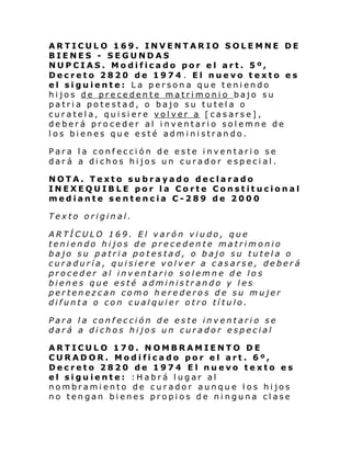 ARTICULO 169. INVENTARIO SOLEMNE DE
BIENES - SEGUNDAS
NUPCIAS. Modificado por el art. 5º,
Decreto 2820 de 1974 . El nuevo texto es
el siguiente: La persona que teniendo
hijos de precedente matrimonio bajo su
patria potestad, o bajo su tutela o
curatela, quisiere volver a [casarse],
deberá proceder al inventario solemne de
los bienes que esté administrando.
Para la confección de este inventario se
dará a dichos hijos un curador especial.
NOTA. Texto subrayado declarado
INEXEQUIBLE por la Corte Constitucional
mediante sentencia C-289 de 2000
Texto original.
ARTÍCULO 169. El varón viudo, que
teniendo hijos de precedente matrimonio
bajo su patria potestad, o bajo su tutela o
curaduría, quisiere volver a casarse, deberá
proceder al inventario solemne de los
bienes que esté administrando y les
pertenezcan como herederos de su mujer
difunta o con cualquier otro título.
Para la confección de este inventario se
dará a dichos hijos un curador especial
ARTICULO 170. NOMBRAMIENTO DE
CURADOR. Modificado por el art. 6º,
Decreto 2820 de 1974 El nuevo texto es
el siguiente: :Habrá lugar al
nombramiento de curador aunque los hijos
no tengan bienes propios de ninguna clase

 