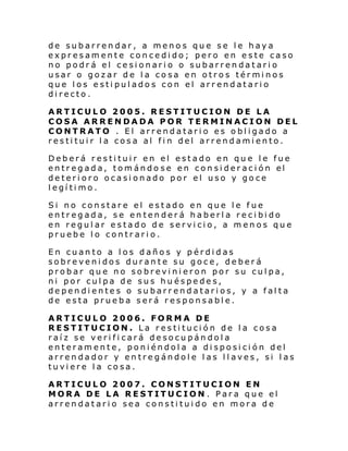 de subarrendar, a menos que se le haya
expresamente concedido; pero en este caso
no podrá el cesionario o subarrendatario
usar o gozar de la cosa en otros términos
que los estipulados con el arrendatario
directo.
ARTICULO 2005. RESTITUCION DE LA
COSA ARRENDADA POR TERMINACION DEL
CONTRATO . El arrendatario es obligado a
restituir la cosa al fin del arrendamiento.
Deberá restituir en el estado en que le fue
entr egada, tom ándo se en con si der aci ón el
deterioro ocasionado por el uso y goce
legítimo.
Si no constare el estado en que le fue
entregada, se entenderá haberla recibido
en regular estado de servicio, a menos que
pruebe lo contrario.
En cuanto a los daños y pérdidas
sobrevenidos durante su goce, deberá
probar que no sobrevinieron por su culpa,
ni por culpa de sus huéspedes,
dependientes o subarrendatarios, y a falta
de esta prueba será responsable.
ARTICULO 2006. FORMA DE
RESTITUCION. La restitución de la cosa
raíz se verifi cará desocupándola
enteramente, poniéndola a disposición del
arrendador y entregándole las llaves, si las
tuviere la cosa.
ARTICULO 2007. CONSTITUCION EN
MORA DE LA RESTITUCION . Para que el
arrendatario sea constituido en mora de

 