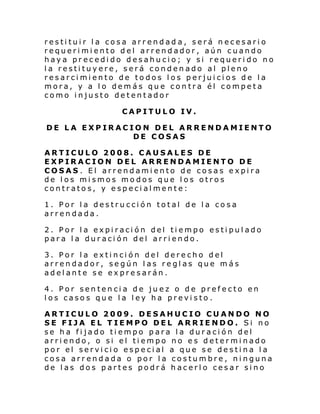 restituir la cosa arrendad a, será necesario
requerimiento del arrendador, aún cuando
haya precedido desahucio; y si requerido no
la restituyere, será condenado al pleno
resarcimiento de todos los perjuicios de la
mora, y a lo demás que contra él competa
como injusto detentador
CAPITULO IV.
DE LA EXPIRACION DEL ARRENDAMIENTO
DE COSAS
ARTICULO 2008. CAUSALES DE
EXPIRACION DEL ARRENDAMIENTO DE
COSAS. El arrendamiento de cosas expira
de los mismos modos que los otros
contratos, y especialmente:
1. Por la destrucción total de la cosa
arrendada.
2. Por la expiración del tiempo estipulado
para la duración del arriendo.
3. Por la extinción del derecho del
arrendador, según las reglas que más
adelante se expresarán.
4. Por sentencia de juez o de prefecto en
los casos que la ley ha previsto .
ARTICULO 2009. DESAHUCIO CUANDO NO
SE FIJA EL TIEMPO DEL ARRIENDO. Si no
se ha fijado tiempo para la duración del
arriendo, o si el tiempo no es determinado
por el servicio especial a que se destina la
cosa arrendada o por la costumbre, ninguna
de las dos partes podrá hacerlo cesar sino

 